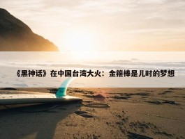 《黑神话》在中国台湾大火：金箍棒是儿时的梦想