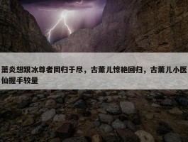 萧炎想跟冰尊者同归于尽，古薰儿惊艳回归，古薰儿小医仙握手较量