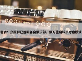 北青：众国脚已返回各自俱乐部，伊万重启球员考察模式