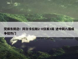 樊振东挑边！阿尔卡拉斯2-0仅丢3局 进中网八强成争冠热门