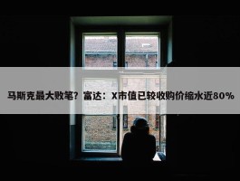 马斯克最大败笔？富达：X市值已较收购价缩水近80%