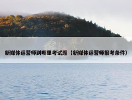 新媒体运营师到哪里考试题（新媒体运营师报考条件）