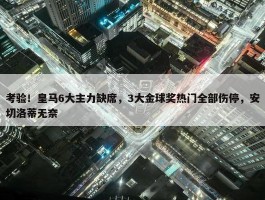 考验！皇马6大主力缺席，3大金球奖热门全部伤停，安切洛蒂无奈