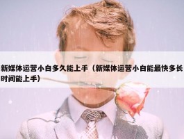 新媒体运营小白多久能上手（新媒体运营小白能最快多长时间能上手）