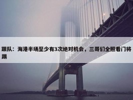 跟队：海港半场至少有3次绝对机会，三哥们全照着门将踢