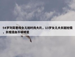 54岁刘奕君和女儿拍时尚大片，13岁女儿大长腿抢镜，长相混血不输明星