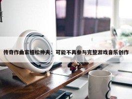 传奇作曲家植松伸夫：可能不再参与完整游戏音乐创作