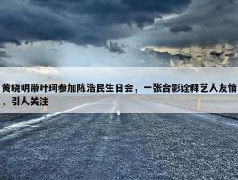 黄晓明带叶珂参加陈浩民生日会，一张合影诠释艺人友情，引人关注