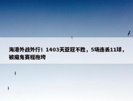 海港外战外行！1403天亚冠不胜，5场连丢11球，被魔鬼赛程拖垮