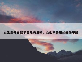 女生提升自我学音乐有用吗，女生学音乐的最佳年龄