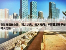 豪瑟寄语崔永熙：努力训练，投入时间，不要甘愿居于任何人之后