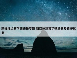 新媒体运营学硕还是专硕 新媒体运营学硕还是专硕好就业