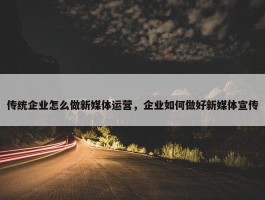 传统企业怎么做新媒体运营，企业如何做好新媒体宣传