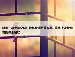 林德一战火遍全球：被扒曾遭严重车祸  直言上次就感觉能赢王楚钦