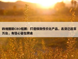 四维图新CEO程鹏：打造极致性价比产品，出货已超百万台，有信心留在牌桌