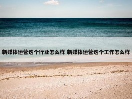 新媒体运营这个行业怎么样 新媒体运营这个工作怎么样