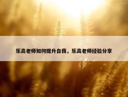 乐高老师如何提升自我，乐高老师经验分享