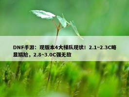 DNF手游：现版本4大梯队现状！2.1~2.3C略显尴尬，2.8~3.0C强无敌