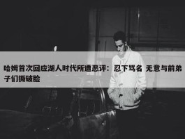 哈姆首次回应湖人时代所遭恶评：忍下骂名 无意与前弟子们撕破脸