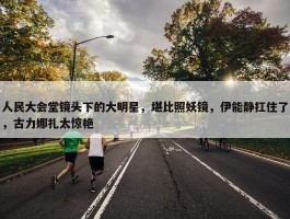 人民大会堂镜头下的大明星，堪比照妖镜，伊能静扛住了，古力娜扎太惊艳