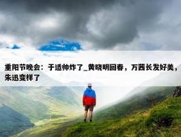 重阳节晚会：于适帅炸了_黄晓明回春，万茜长发好美，朱迅变样了