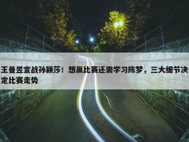 王曼昱宣战孙颖莎！想赢比赛还需学习陈梦，三大细节决定比赛走势