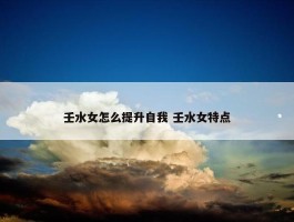 壬水女怎么提升自我 壬水女特点