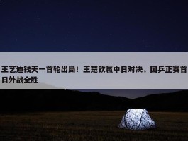 王艺迪钱天一首轮出局！王楚钦赢中日对决，国乒正赛首日外战全胜