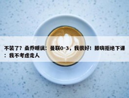 不装了？桑乔嘲讽：曼联0-3，我很好！滕嗨拒绝下课：我不考虑走人