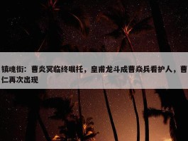 镇魂街：曹炎冥临终嘱托，皇甫龙斗成曹焱兵看护人，曹仁再次出现