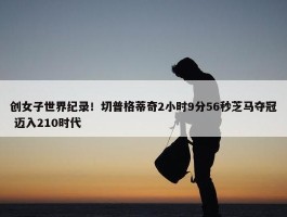 创女子世界纪录！切普格蒂奇2小时9分56秒芝马夺冠 迈入210时代