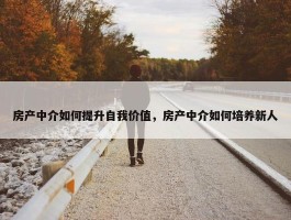 房产中介如何提升自我价值，房产中介如何培养新人