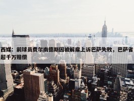 西媒：前球员费尔南德斯因被解雇上诉巴萨失败，巴萨省超千万赔偿