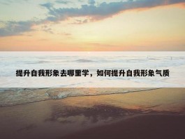 提升自我形象去哪里学，如何提升自我形象气质