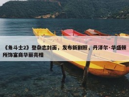 《角斗士2》登杂志封面，发布新剧照，丹泽尔·华盛顿所饰富商华丽亮相