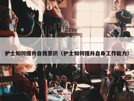 护士如何提升自我意识（护士如何提升自身工作能力）