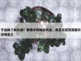 于适换了新头像？懒理中秋晚会风波，用百花奖获奖照片证明自己