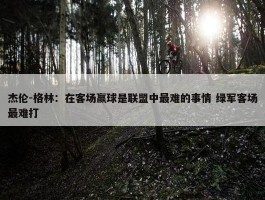 杰伦-格林：在客场赢球是联盟中最难的事情 绿军客场最难打