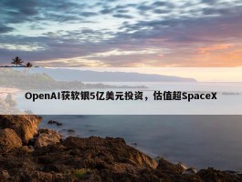 OpenAI获软银5亿美元投资，估值超SpaceX