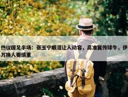 热议国足半场：张玉宁眼泪让人动容，高准翼传球牛，伊万换人要慎重