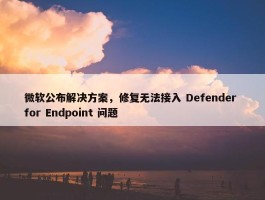 微软公布解决方案，修复无法接入 Defender for Endpoint 问题