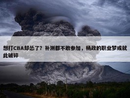 想打CBA却怂了？补测都不敢参加，杨政的职业梦或就此破碎