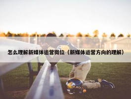 怎么理解新媒体运营岗位（新媒体运营方向的理解）