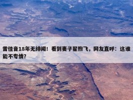 雷佳音18年无绯闻！看到妻子翟煦飞，网友直呼：这谁能不专情？