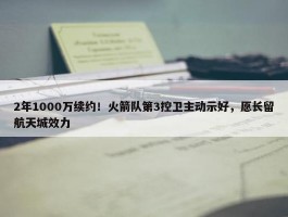 2年1000万续约！火箭队第3控卫主动示好，愿长留航天城效力