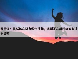 罗马诺：曼城仍在努力留住瓜帅，谈判正在进行中但取决于瓜帅