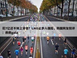 花7亿还不如上牙膏？LNG止步八强后，韩国网友锐评：救救gala