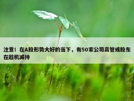 注意！在A股形势大好的当下，有50家公司高管或股东在趁机减持