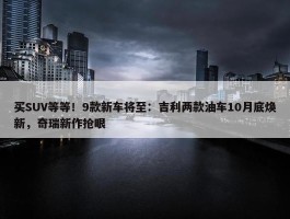 买SUV等等！9款新车将至：吉利两款油车10月底焕新，奇瑞新作抢眼