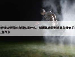 新媒体运营的自媒体是什么，新媒体运营到底是做什么的,直白点